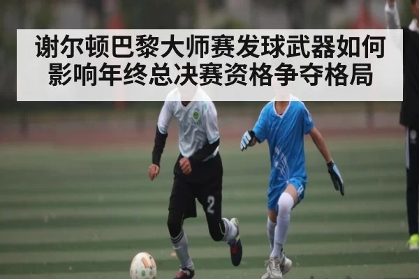谢尔顿巴黎大师赛发球武器如何影响年终总决赛资格争夺格局